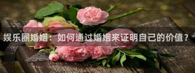 辉达平台2平台登录：娱乐圈婚姻：如何通过婚姻来证明自己的价值？
